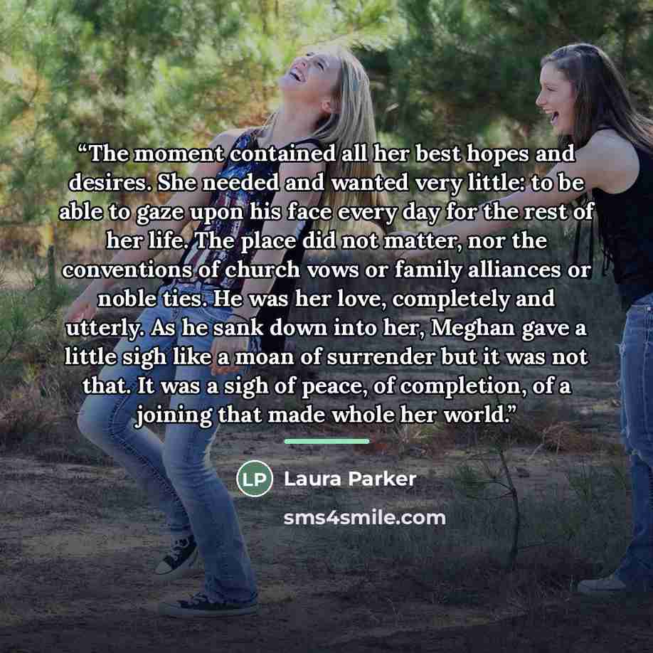 “The moment contained all her best hopes and desires. She needed and wanted very little: to be able to gaze upon his face every day for the rest of her life. The place did not matter, nor the conventions of church vows or family alliances or noble ties. He was her love, completely and utterly. As…” quote by Laura Parker