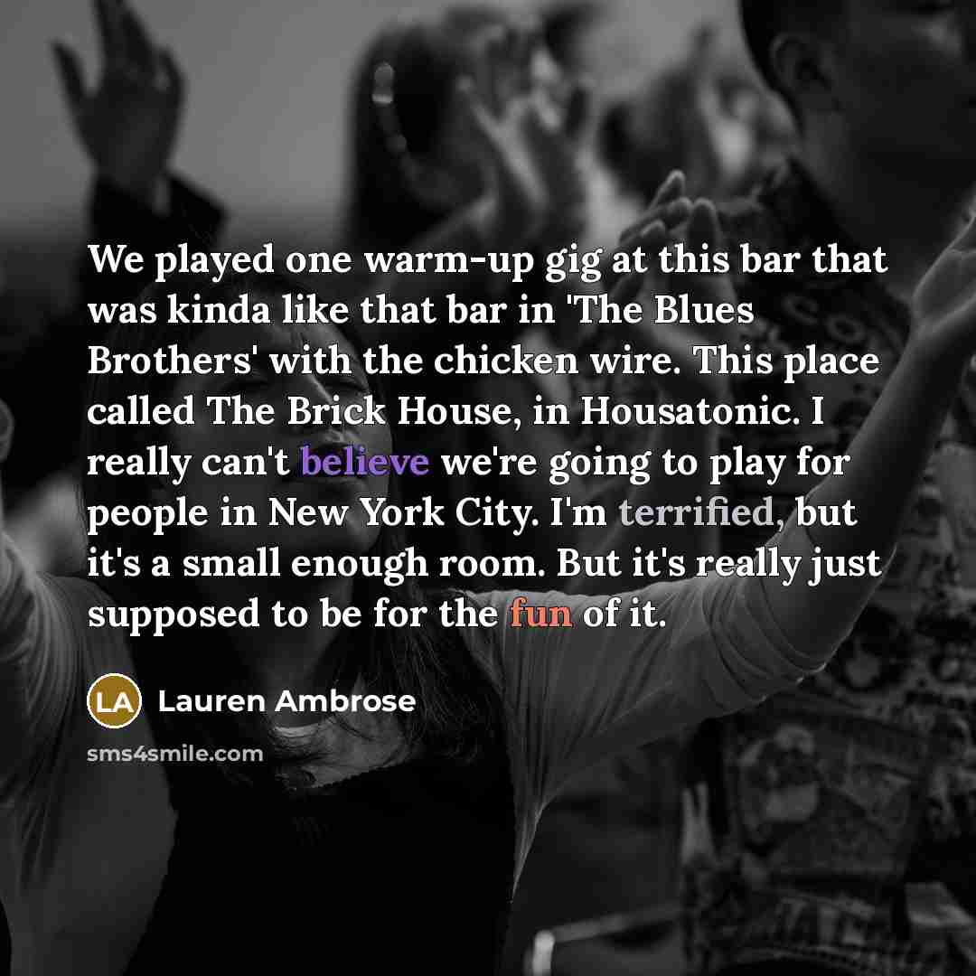 “We played one warm-up gig at this bar that was kinda like that bar in 'The Blues Brothers' with the chicken wire. This place called The Brick House, in Housatonic. I really can't believe we're going to play for people in New York City. I'm terrified, but it's a small enough room. But it's really…” quote by Lauren Ambrose