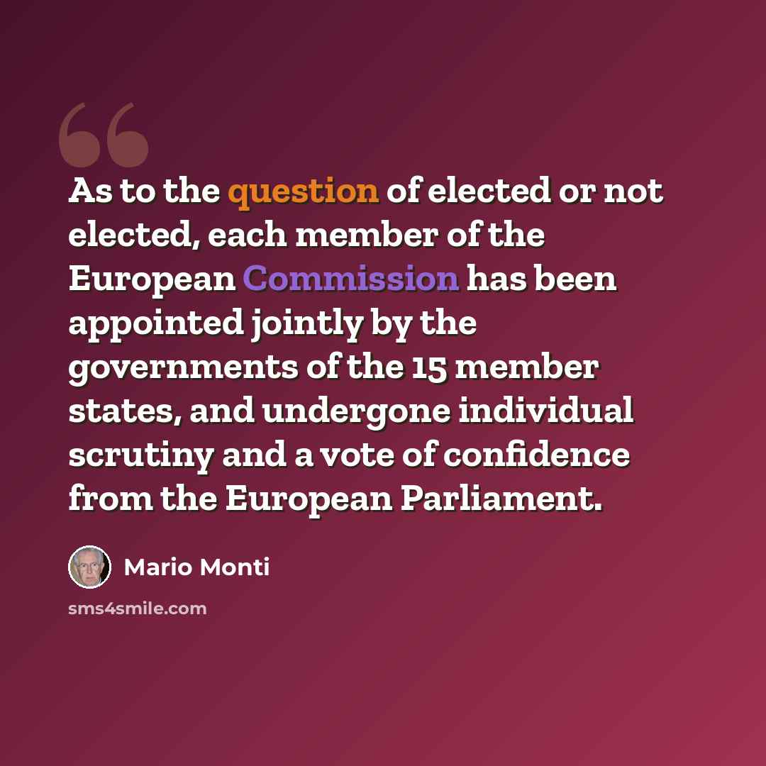 “As to the question of elected or not elected, each member of the European Commission has been appointed jointly by the governments of the 15 member states, and undergone individual scrutiny and a vote of confidence from the European Parliament.” quote by Mario Monti