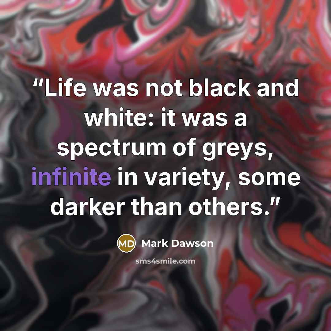 “Life was not black and white: it was a spectrum of greys, infinite in variety, some darker than others.” quote by Mark Dawson