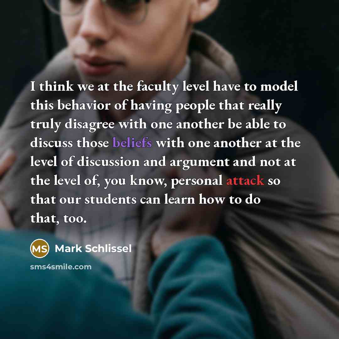 “I think we at the faculty level have to model this behavior of having people that really truly disagree with one another be able to discuss those beliefs with one another at the level of discussion and argument and not at the level of, you know, personal attack so that our students can learn how…” quote by Mark Schlissel