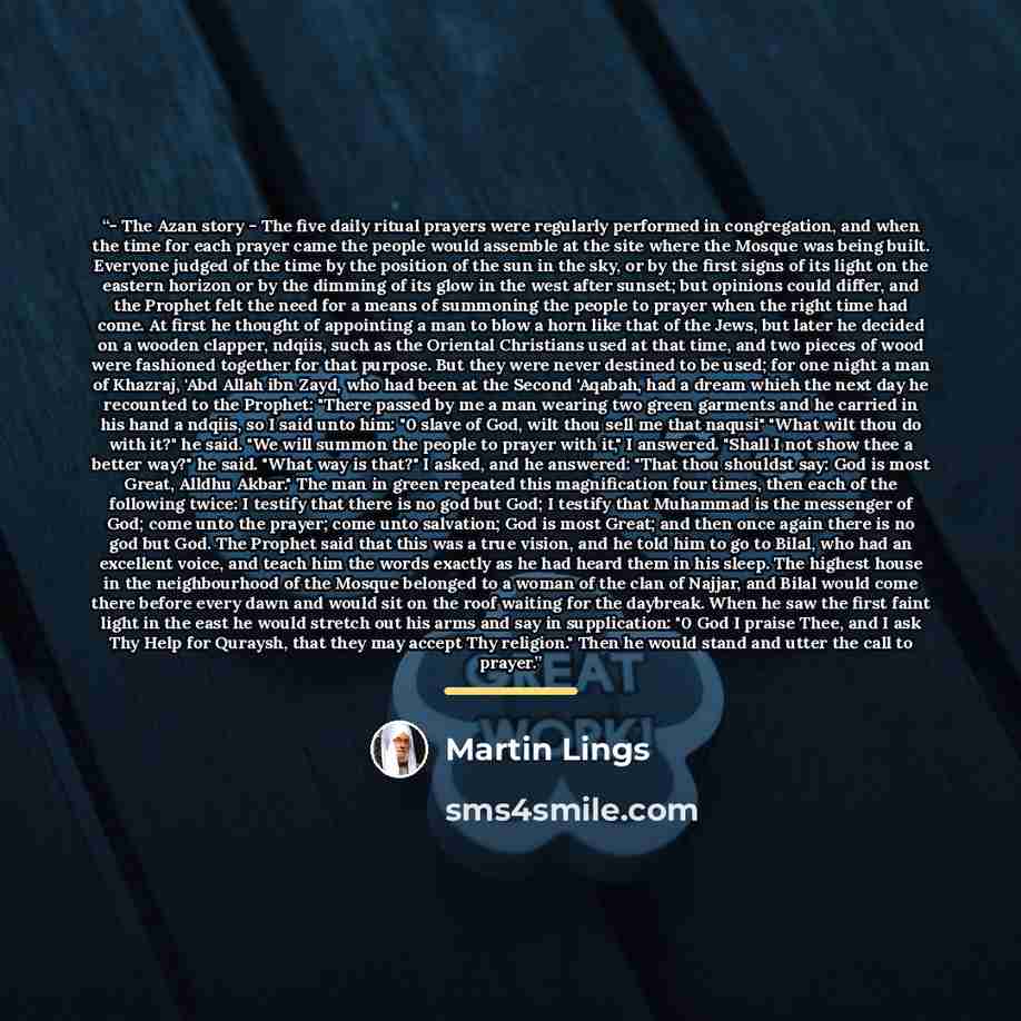 “- The Azan story - The five daily ritual prayers were regularly performed in congregation, and when the time for each prayer came the people would assemble at the site where the Mosque was being built. Everyone judged of the time by the position of the sun in the sky, or by the first signs of its…” quote by Martin Lings