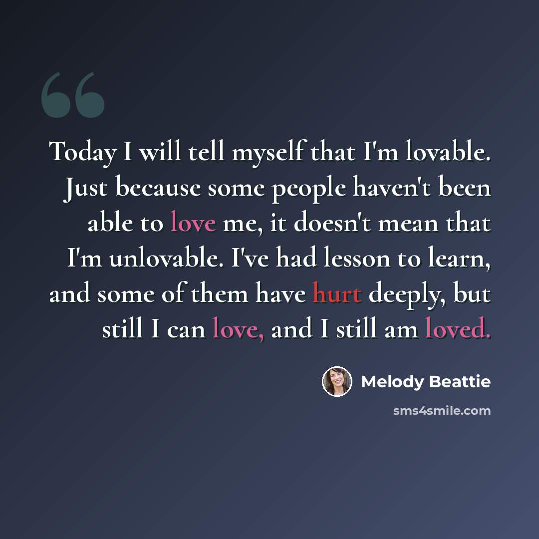 “Today I will tell myself that I'm lovable. Just because some people haven't been able to love me, it doesn't mean that I'm unlovable. I've had lesson to learn, and some of them have hurt deeply, but still I can love, and I still am loved.” quote by Melody Beattie