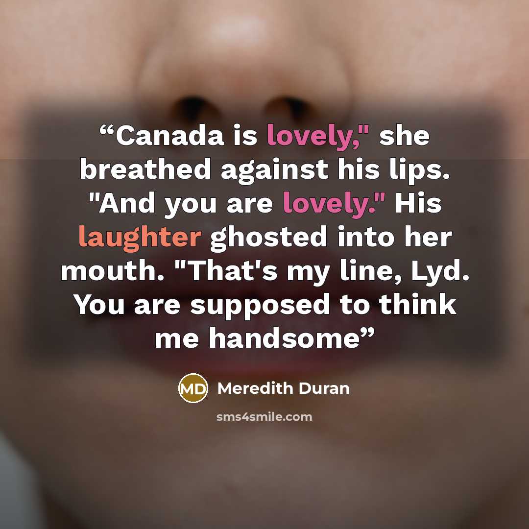 “Canada is lovely," she breathed against his lips. "And you are lovely." His laughter ghosted into her mouth. "That's my line, Lyd. You are supposed to think me handsome” quote by Meredith Duran