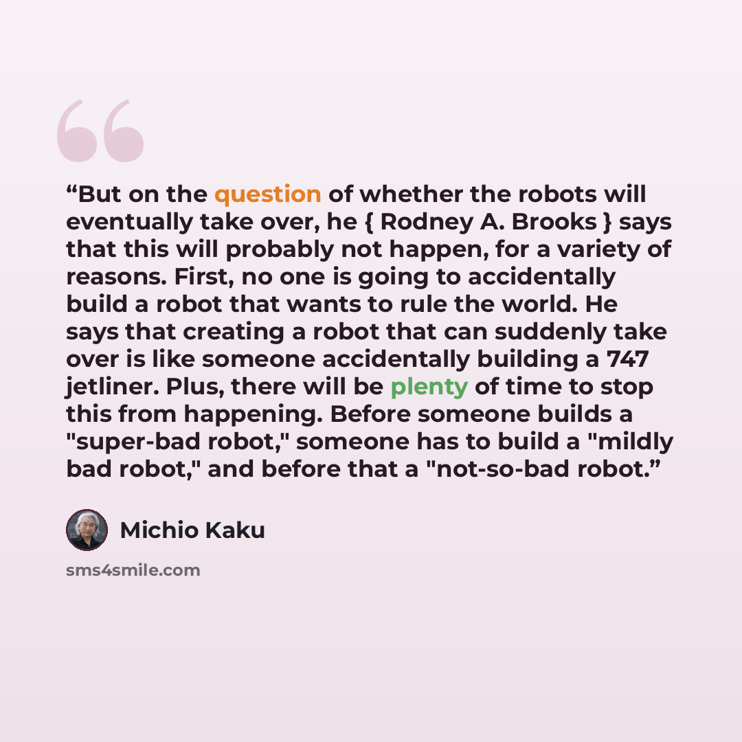 “But on the question of whether the robots will eventually take over, he { Rodney A. Brooks } says that this will probably not happen, for a variety of reasons. First, no one is going to accidentally build a robot that wants to rule the world. He says that creating a robot that can suddenly take…” quote by Michio Kaku
