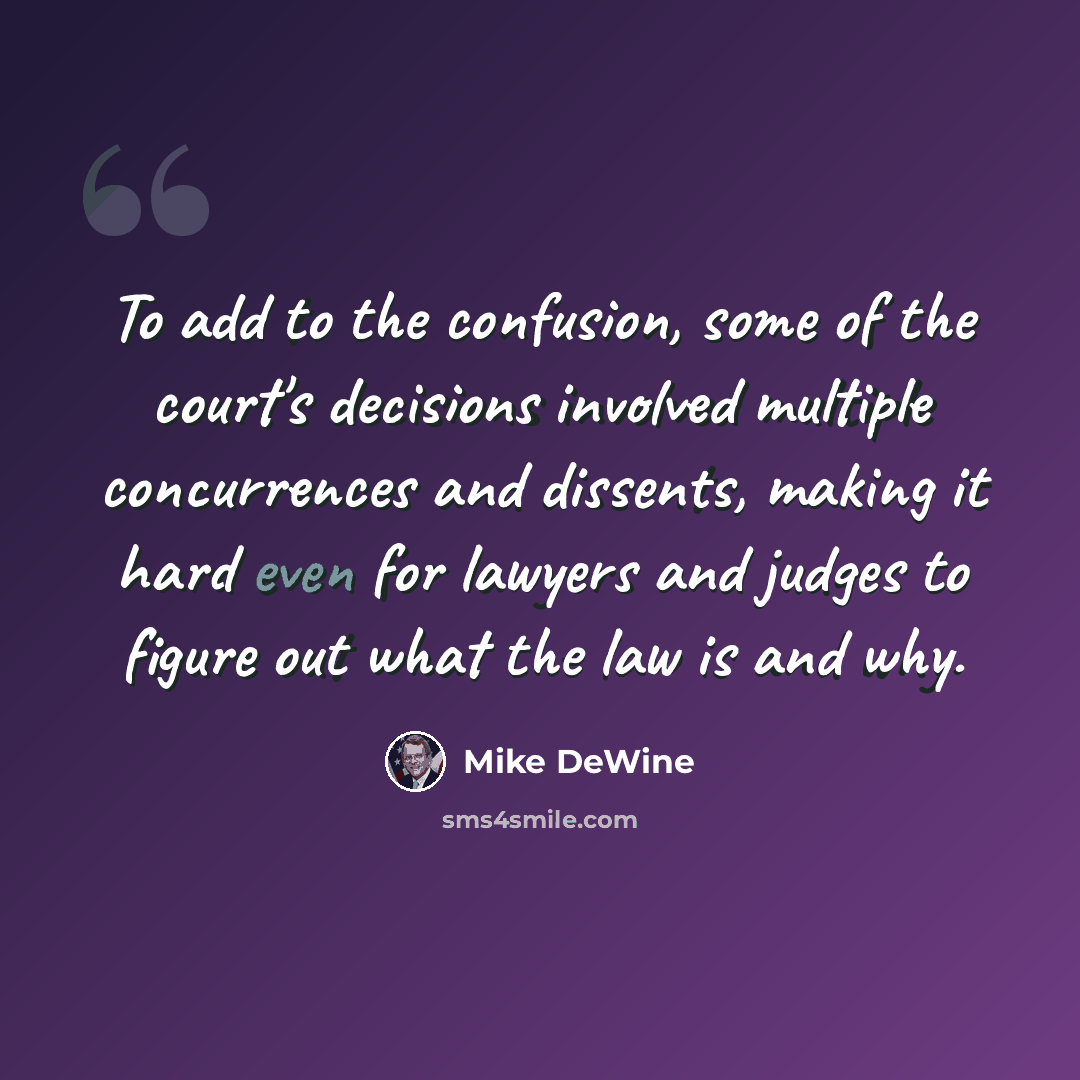 “To add to the confusion, some of the court's decisions involved multiple concurrences and dissents, making it hard even for lawyers and judges to figure out what the law is and why.” quote by Mike DeWine