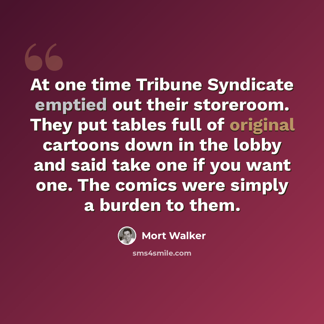 “At one time Tribune Syndicate emptied out their storeroom. They put tables full of original cartoons down in the lobby and said take one if you want one. The comics were simply a burden to them.” quote by Mort Walker
