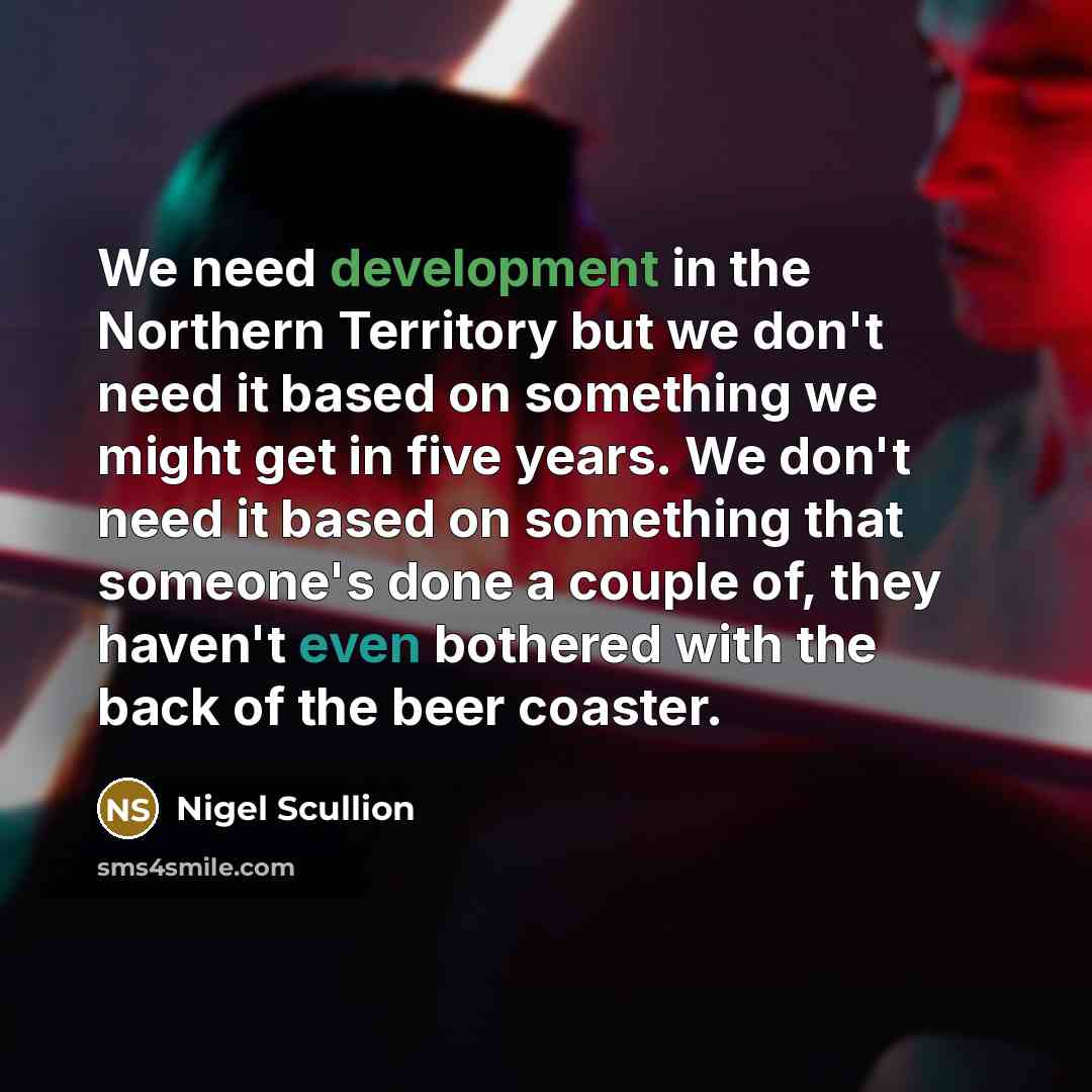 “We need development in the Northern Territory but we don't need it based on something we might get in five years. We don't need it based on something that someone's done a couple of, they haven't even bothered with the back of the beer coaster.” quote by Nigel Scullion