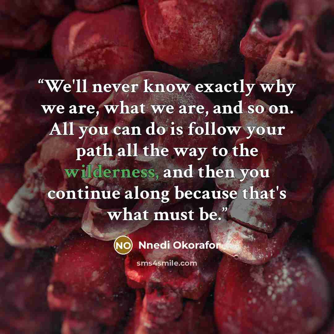 “We'll never know exactly why we are, what we are, and so on. All you can do is follow your path all the way to the wilderness, and then you continue along because that's what must be.” quote by Nnedi Okorafor