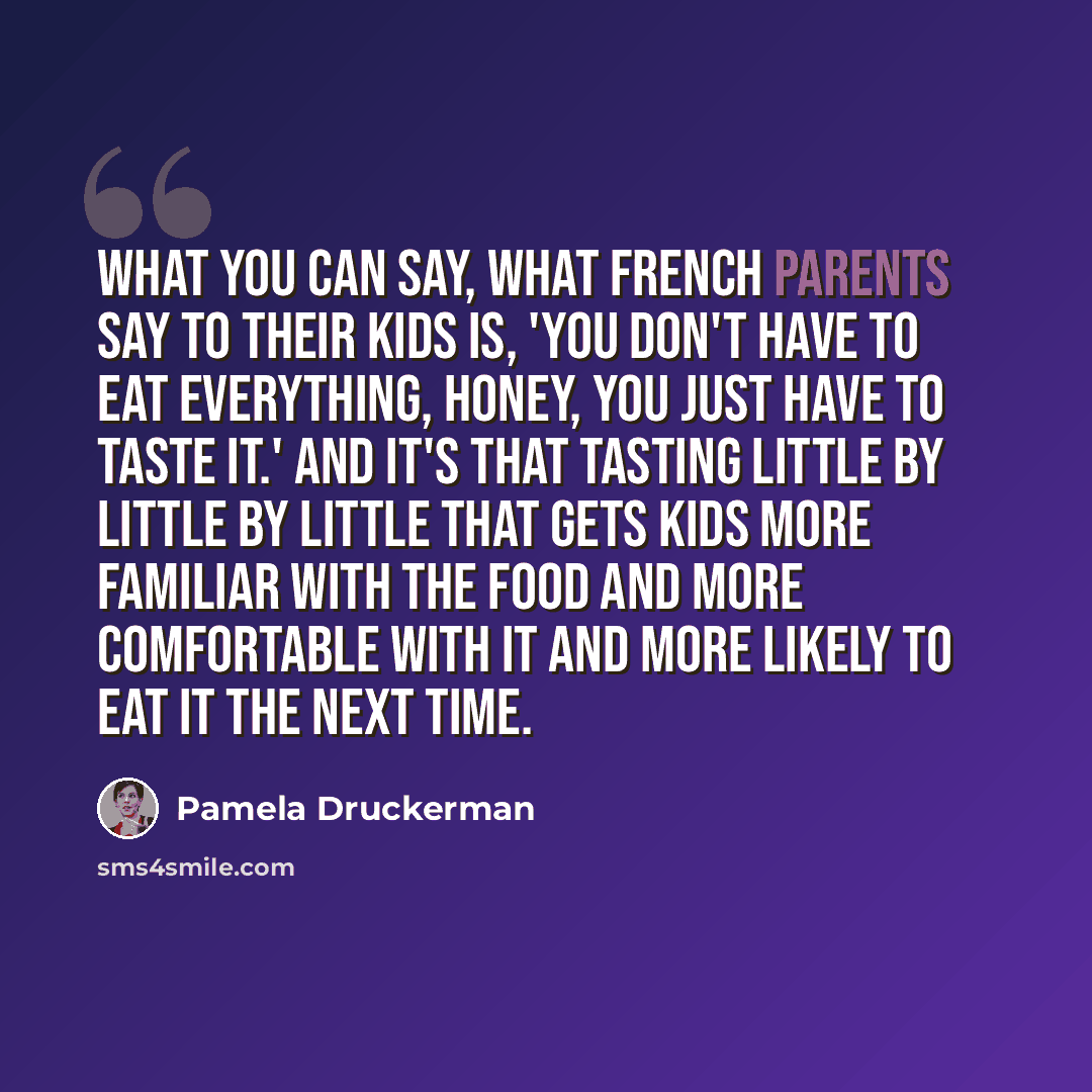 “What you can say, what French parents say to their kids is, 'You don't have to eat everything, honey, you just have to taste it.' And it's that tasting little by little by little that gets kids more familiar with the food and more comfortable with it and more likely to eat it the next time.” quote by Pamela Druckerman