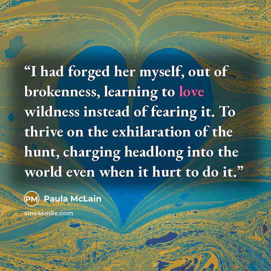 “I had forged her myself, out of brokenness, learning to love wildness instead of fearing it. To thrive on the exhilaration of the hunt, charging headlong into the world even when it hurt to do it.” quote by Paula McLain