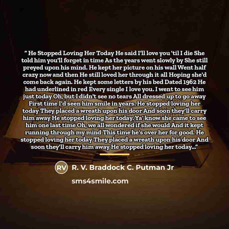 “He Stopped Loving Her Today He said I'll love you 'til I die She told him you'll forget in time As the years went slowly by She still preyed upon his mind. He kept her picture on his wall Went half crazy now and then He still loved her through it all Hoping she'd come back again. He kept some…” quote by R. V. Braddock C. Putman Jr