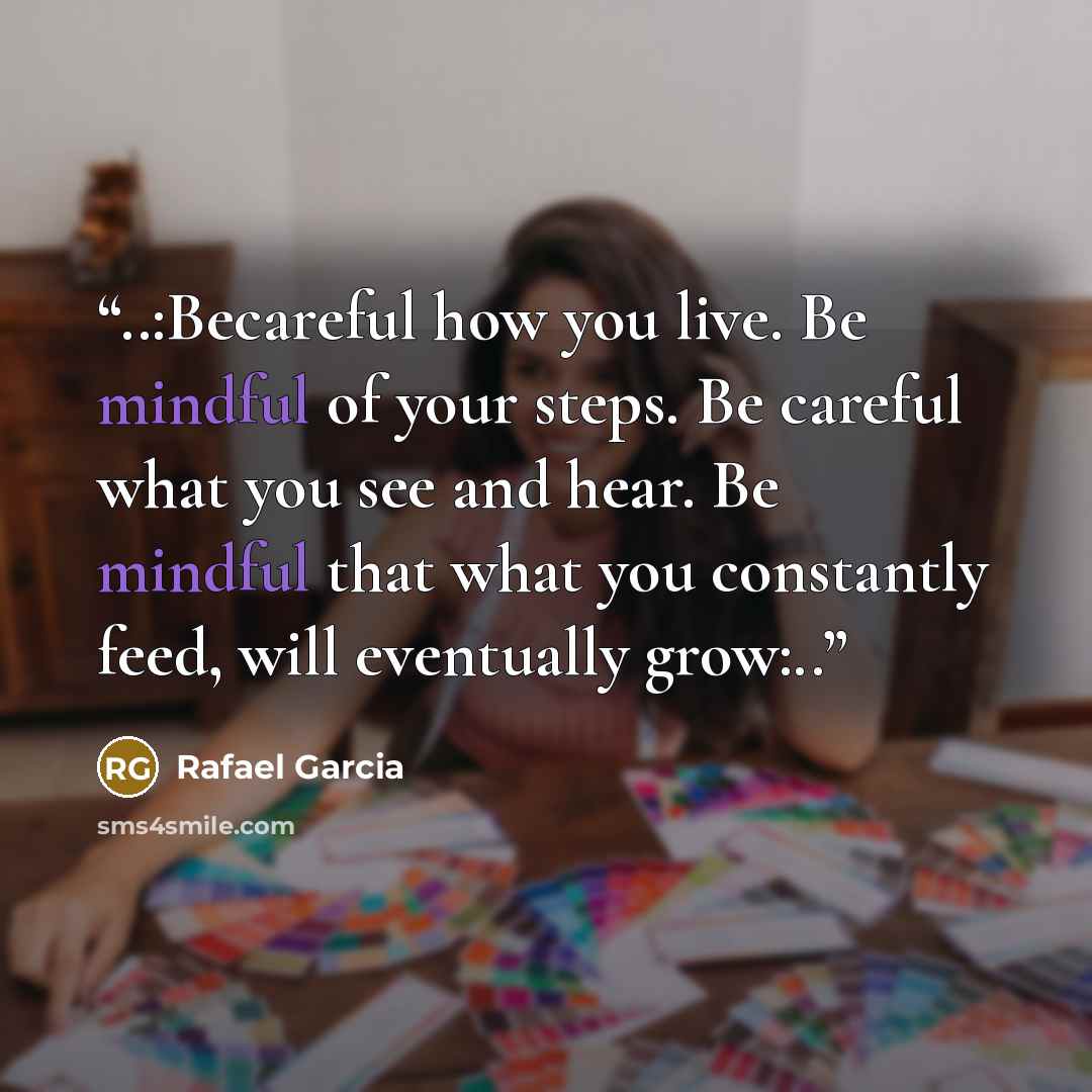 “..:Becareful how you live. Be mindful of your steps. Be careful what you see and hear. Be mindful that what you constantly feed, will eventually grow:..” quote by Rafael Garcia