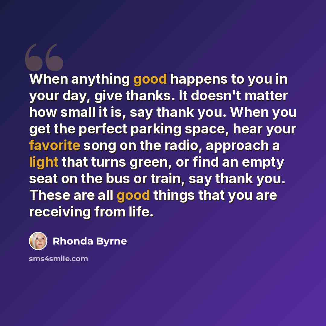 “When anything good happens to you in your day, give thanks. It doesn't matter how small it is, say thank you. When you get the perfect parking space, hear your favorite song on the radio, approach a light that turns green, or find an empty seat on the bus or train, say thank you. These are all…” quote by Rhonda Byrne