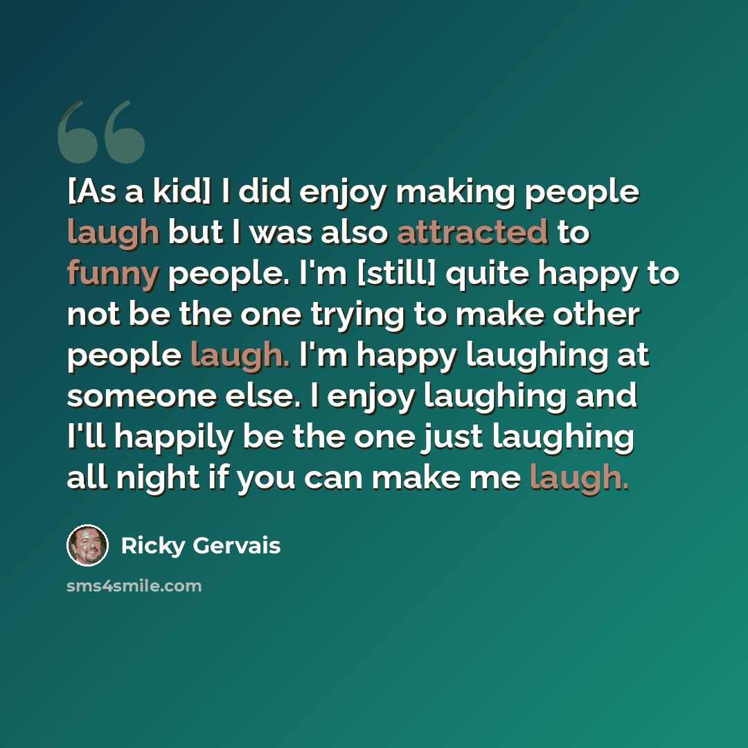 “[As a kid] I did enjoy making people laugh but I was also attracted to funny people. I'm [still] quite happy to not be the one trying to make other people laugh. I'm happy laughing at someone else. I enjoy laughing and I'll happily be the one just laughing all night if you can make me laugh.” quote by Ricky Gervais