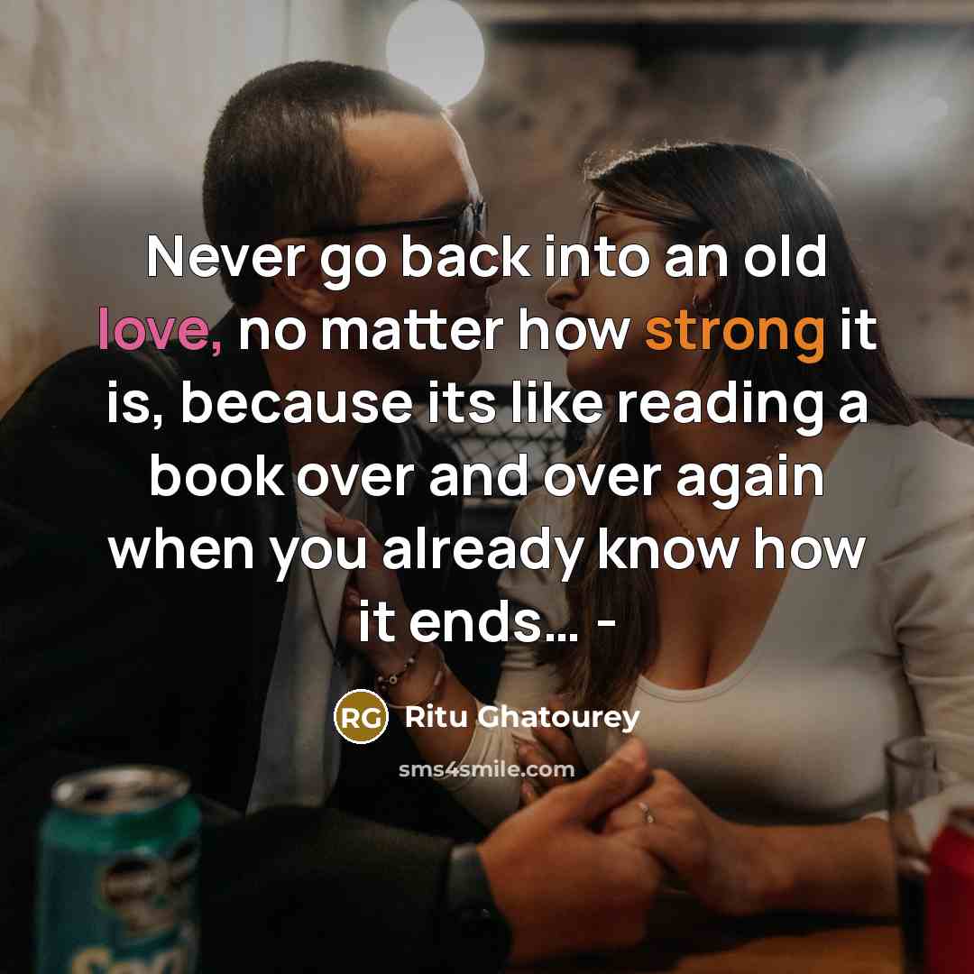 “Never go back into an old love, no matter how strong it is, because its like reading a book over and over again when you already know how it ends… -” quote by Ritu Ghatourey