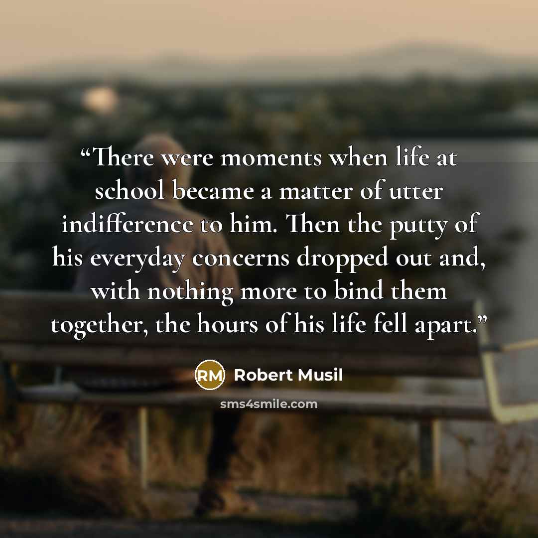 “There were moments when life at school became a matter of utter indifference to him. Then the putty of his everyday concerns dropped out and, with nothing more to bind them together, the hours of his life fell apart.” quote by Robert Musil