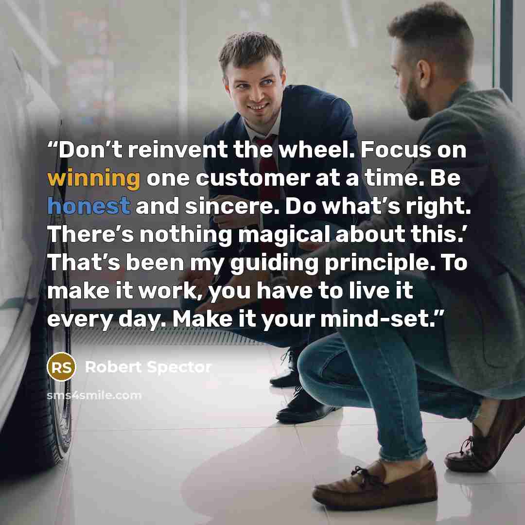 “Don’t reinvent the wheel. Focus on winning one customer at a time. Be honest and sincere. Do what’s right. There’s nothing magical about this.’ That’s been my guiding principle. To make it work, you have to live it every day. Make it your mind-set.” quote by Robert Spector