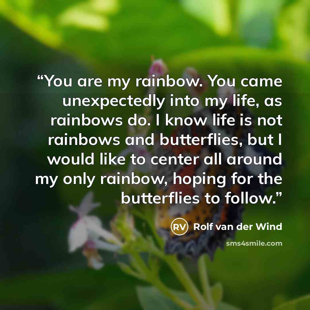 “You are my rainbow. You came unexpectedly into my life, as rainbows do. I know life is not rainbows and butterflies, but I would like to center all around my only rainbow, hoping for the butterflies to follow.” quote by Rolf van der Wind