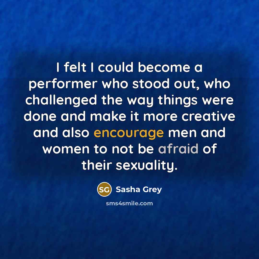 “I felt I could become a performer who stood out, who challenged the way things were done and make it more creative and also encourage men and women to not be afraid of their sexuality.” quote by Sasha Grey
