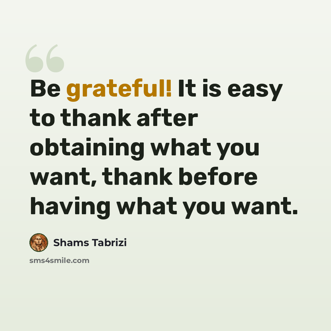“Be grateful! It is easy to thank after obtaining what you want, thank before having what you want.” quote by Shams Tabrizi
