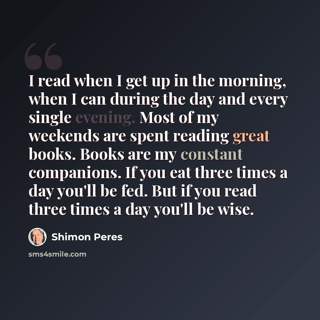 “I read when I get up in the morning, when I can during the day and every single evening. Most of my weekends are spent reading great books. Books are my constant companions. If you eat three times a day you'll be fed. But if you read three times a day you'll be wise.” quote by Shimon Peres