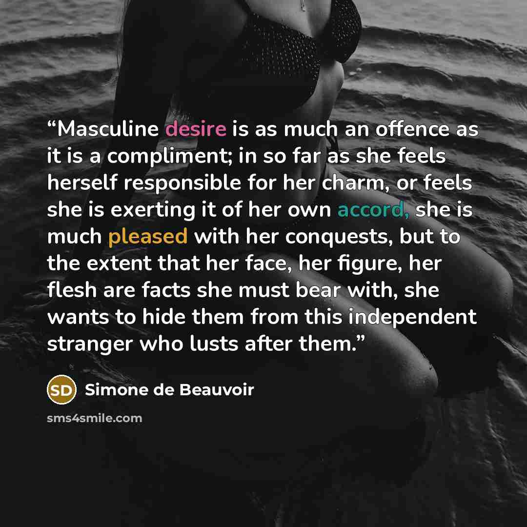 “Masculine desire is as much an offence as it is a compliment; in so far as she feels herself responsible for her charm, or feels she is exerting it of her own accord, she is much pleased with her conquests, but to the extent that her face, her figure, her flesh are facts she must bear with, she…” quote by Simone de Beauvoir