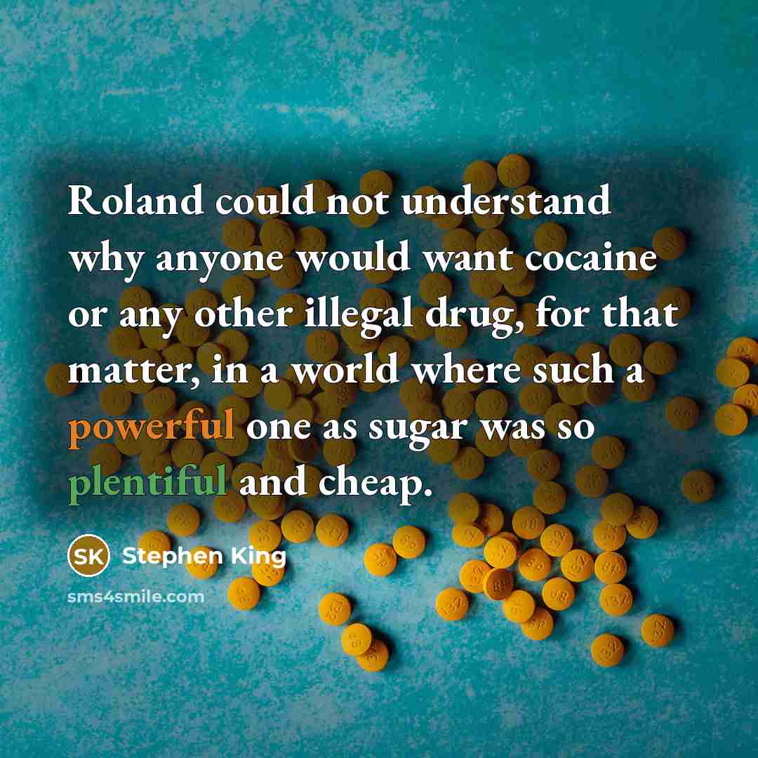 “Roland could not understand why anyone would want cocaine or any other illegal drug, for that matter, in a world where such a powerful one as sugar was so plentiful and cheap.” quote by Stephen King