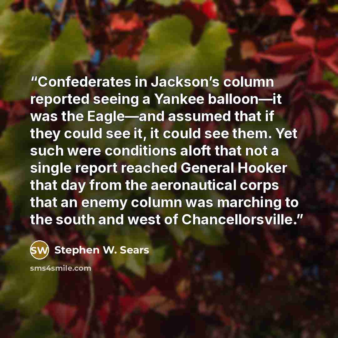 “Confederates in Jackson’s column reported seeing a Yankee balloon—it was the Eagle—and assumed that if they could see it, it could see them. Yet such were conditions aloft that not a single report reached General Hooker that day from the aeronautical corps that an enemy column was marching to the…” quote by Stephen W. Sears