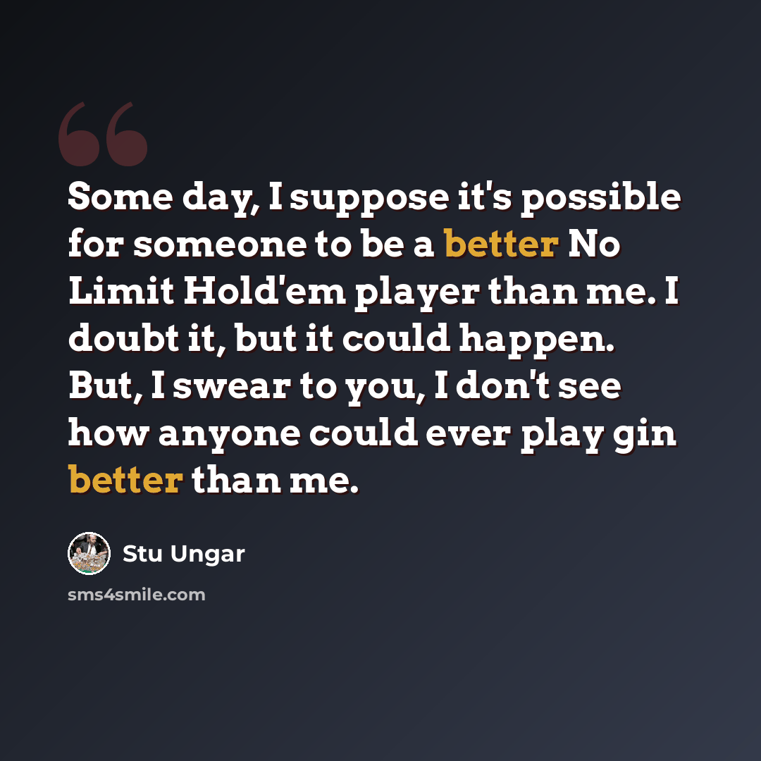 “Some day, I suppose it's possible for someone to be a better No Limit Hold'em player than me. I doubt it, but it could happen. But, I swear to you, I don't see how anyone could ever play gin better than me.” quote by Stu Ungar