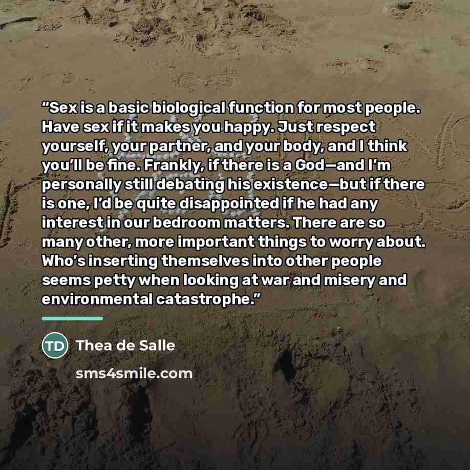 “Sex is a basic biological function for most people. Have sex if it makes you happy. Just respect yourself, your partner, and your body, and I think you’ll be fine. Frankly, if there is a God—and I’m personally still debating his existence—but if there is one, I’d be quite disappointed if he had…” quote by Thea de Salle