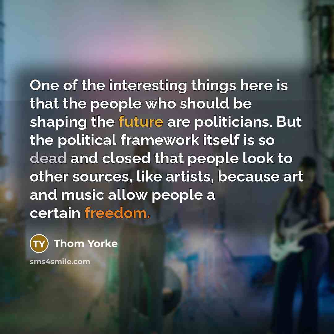 “One of the interesting things here is that the people who should be shaping the future are politicians. But the political framework itself is so dead and closed that people look to other sources, like artists, because art and music allow people a certain freedom.” quote by Thom Yorke