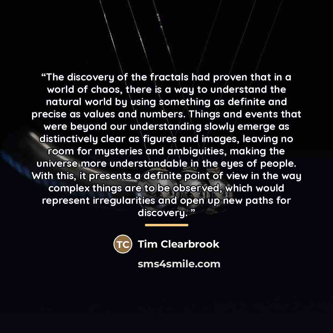 “The discovery of the fractals had proven that in a world of chaos, there is a way to understand the natural world by using something as definite and precise as values and numbers. Things and events that were beyond our understanding slowly emerge as distinctively clear as figures and images…” quote by Tim Clearbrook