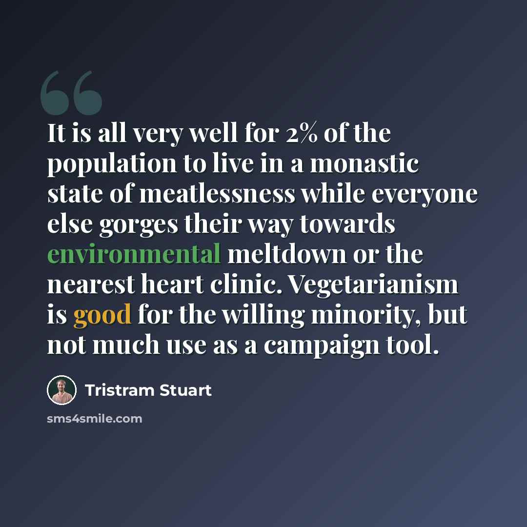 “It is all very well for 2% of the population to live in a monastic state of meatlessness while everyone else gorges their way towards environmental meltdown or the nearest heart clinic. Vegetarianism is good for the willing minority, but not much use as a campaign tool.” quote by Tristram Stuart