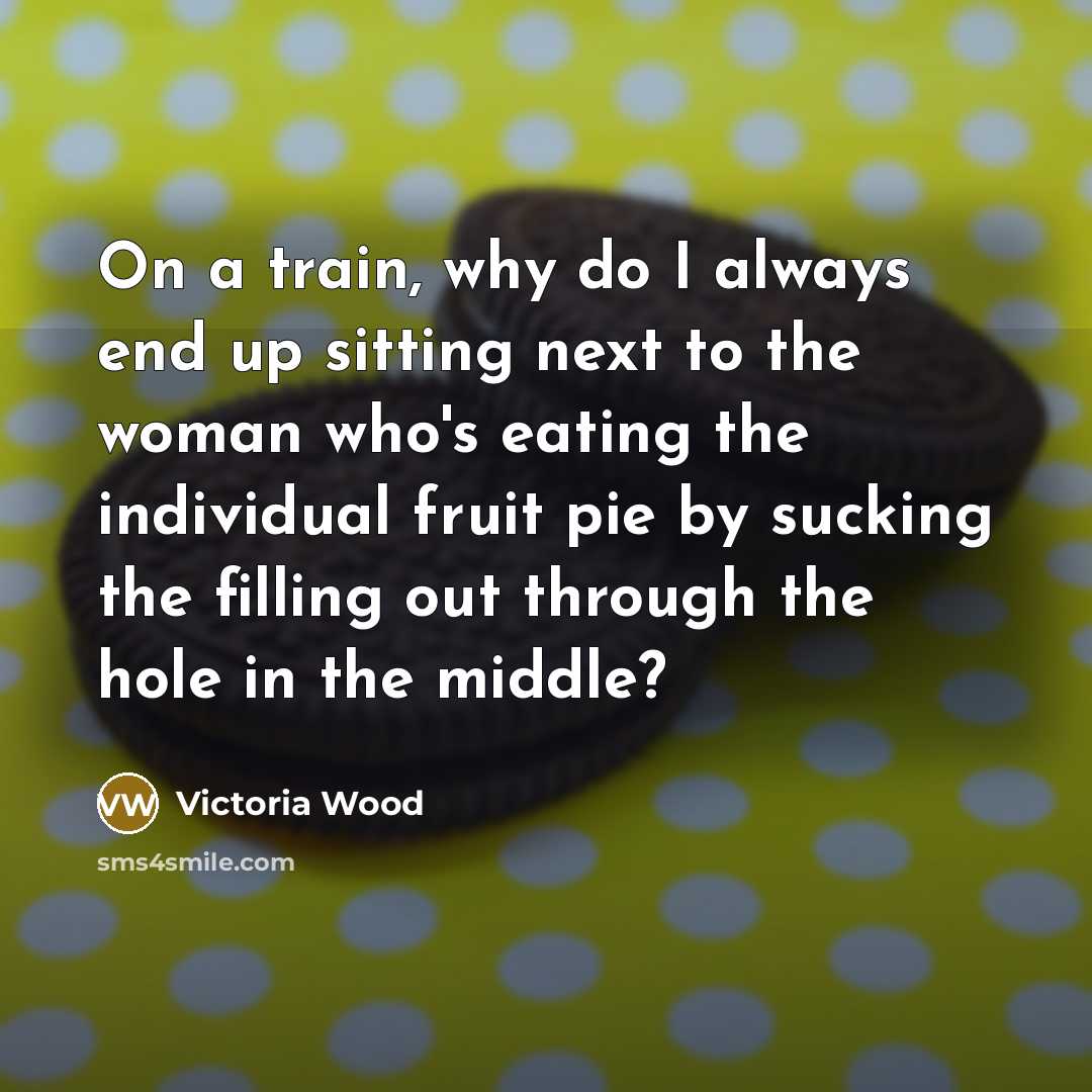 “On a train, why do I always end up sitting next to the woman who's eating the individual fruit pie by sucking the filling out through the hole in the middle?” quote by Victoria Wood