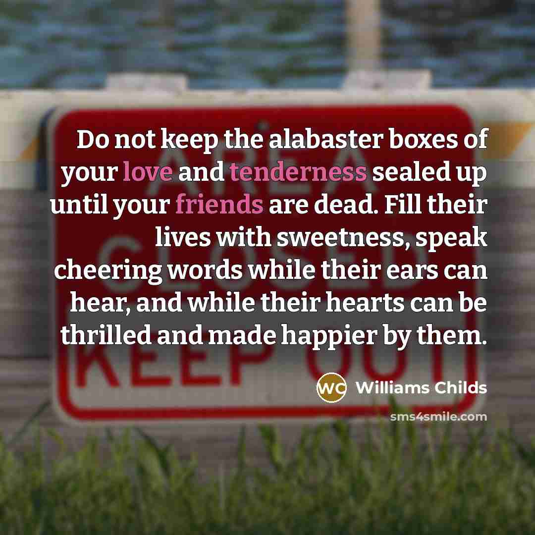 “Do not keep the alabaster boxes of your love and tenderness sealed up until your friends are dead. Fill their lives with sweetness, speak cheering words while their ears can hear, and while their hearts can be thrilled and made happier by them.” quote by Williams Childs