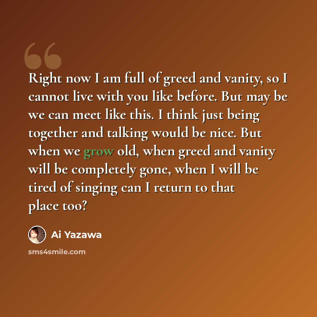 “Right now I am full of greed and vanity, so I cannot live with you like before. But may be we can meet like this. I think just being together and talking would be nice. But when we grow old, when greed and vanity will be completely gone, when I will be tired of singing can I return to that place…” quote by Ai Yazawa