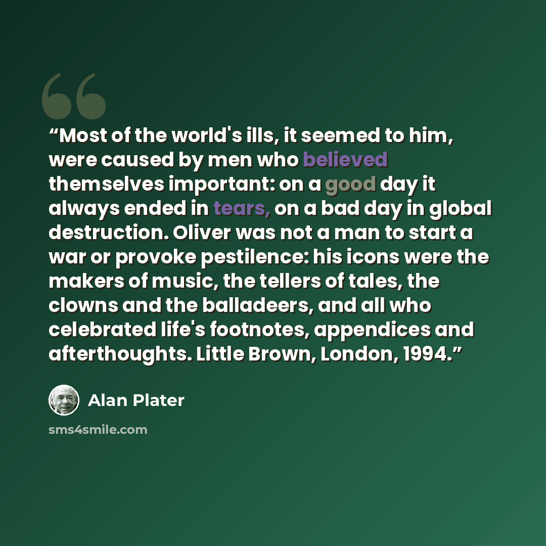 “Most of the world's ills, it seemed to him, were caused by men who believed themselves important: on a good day it always ended in tears, on a bad day in global destruction. Oliver was not a man to start a war or provoke pestilence: his icons were the makers of music, the tellers of tales, the…” quote by Alan Plater