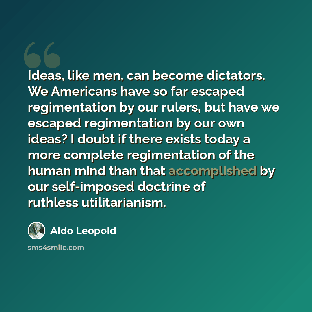 “Ideas, like men, can become dictators. We Americans have so far escaped regimentation by our rulers, but have we escaped regimentation by our own ideas? I doubt if there exists today a more complete regimentation of the human mind than that accomplished by our self-imposed doctrine of ruthless…” quote by Aldo Leopold