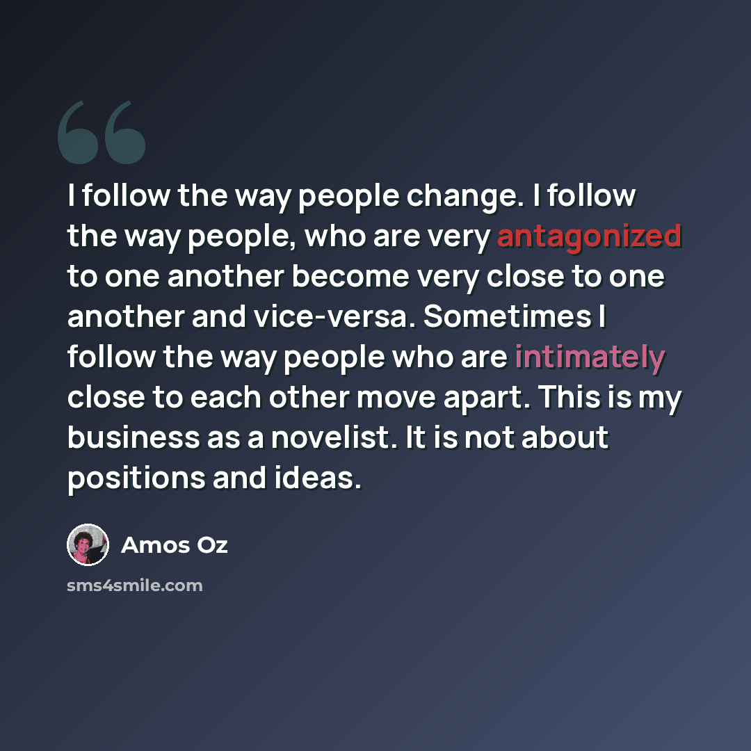 “I follow the way people change. I follow the way people, who are very antagonized to one another become very close to one another and vice-versa. Sometimes I follow the way people who are intimately close to each other move apart. This is my business as a novelist. It is not about positions and…” quote by Amos Oz