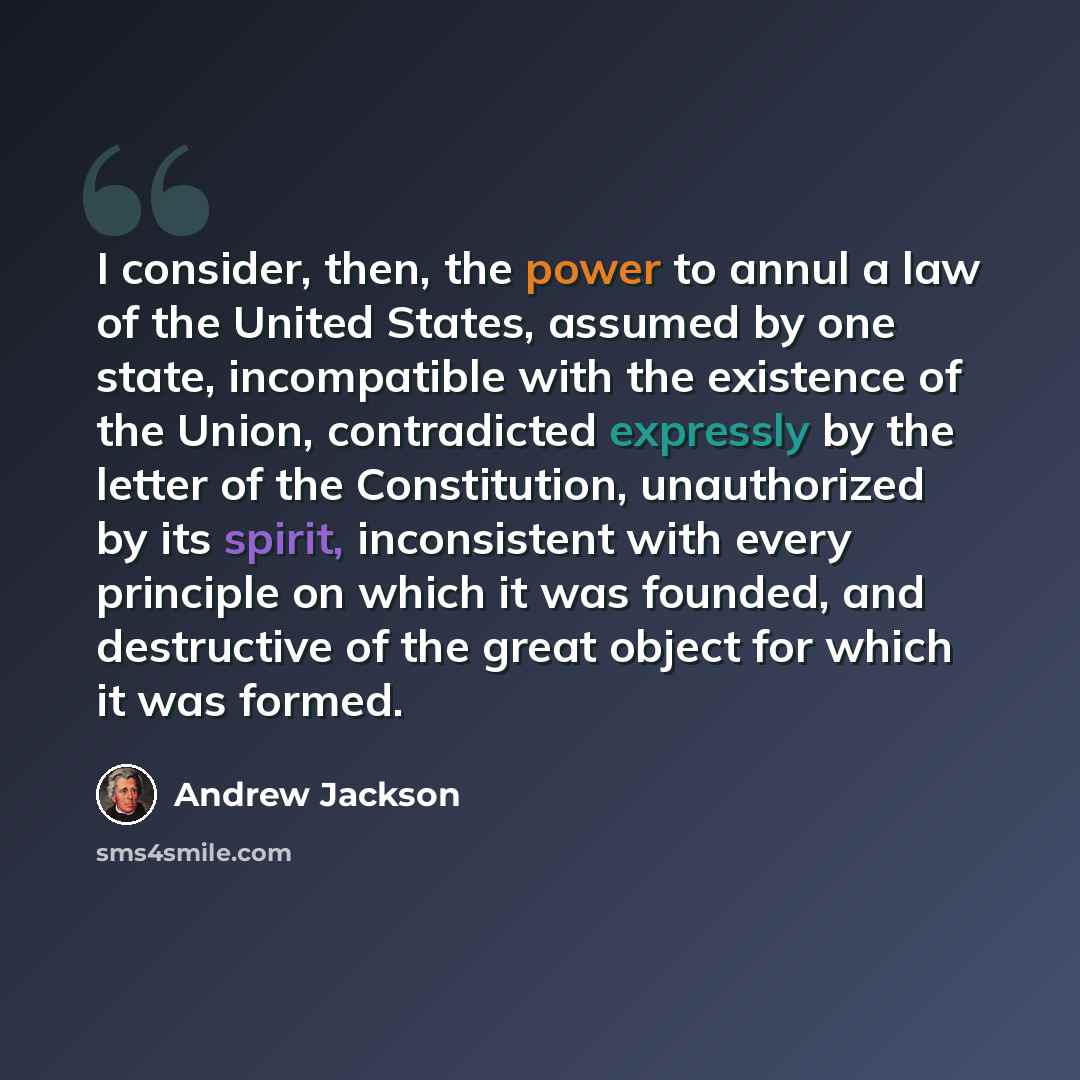 “I consider, then, the power to annul a law of the United States, assumed by one state, incompatible with the existence of the Union, contradicted expressly by the letter of the Constitution, unauthorized by its spirit, inconsistent with every principle on which it was founded, and destructive of…” quote by Andrew Jackson