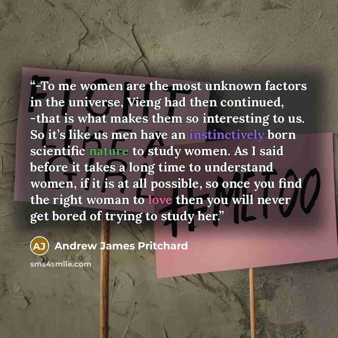 “-To me women are the most unknown factors in the universe, Vieng had then continued, -that is what makes them so interesting to us. So it’s like us men have an instinctively born scientific nature to study women. As I said before it takes a long time to understand women, if it is at all possible…” quote by Andrew James Pritchard
