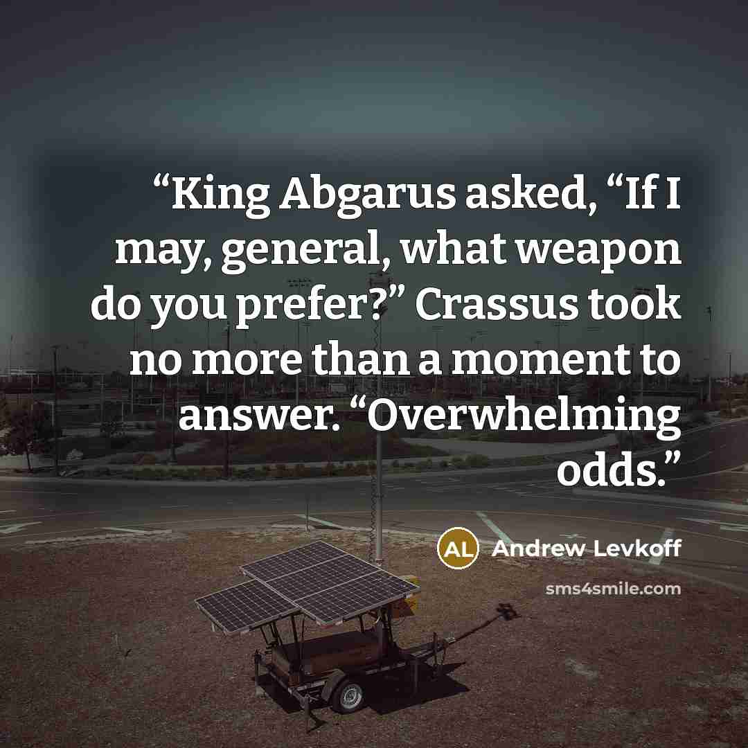 “King Abgarus asked, “If I may, general, what weapon do you prefer?” Crassus took no more than a moment to answer. “Overwhelming odds.” quote by Andrew Levkoff
