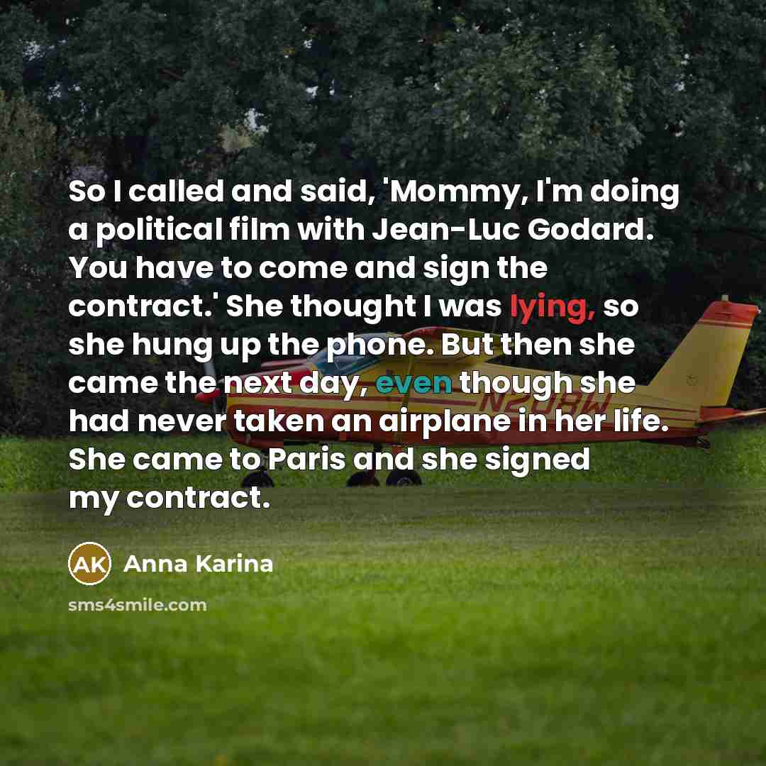 “So I called and said, 'Mommy, I'm doing a political film with Jean-Luc Godard. You have to come and sign the contract.' She thought I was lying, so she hung up the phone. But then she came the next day, even though she had never taken an airplane in her life. She came to Paris and she signed my…” quote by Anna Karina