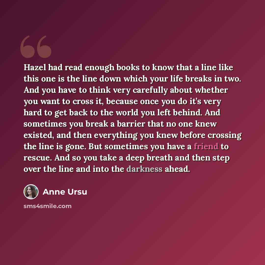 “Hazel had read enough books to know that a line like this one is the line down which your life breaks in two. And you have to think very carefully about whether you want to cross it, because once you do it’s very hard to get back to the world you left behind. And sometimes you break a barrier that…” quote by Anne Ursu