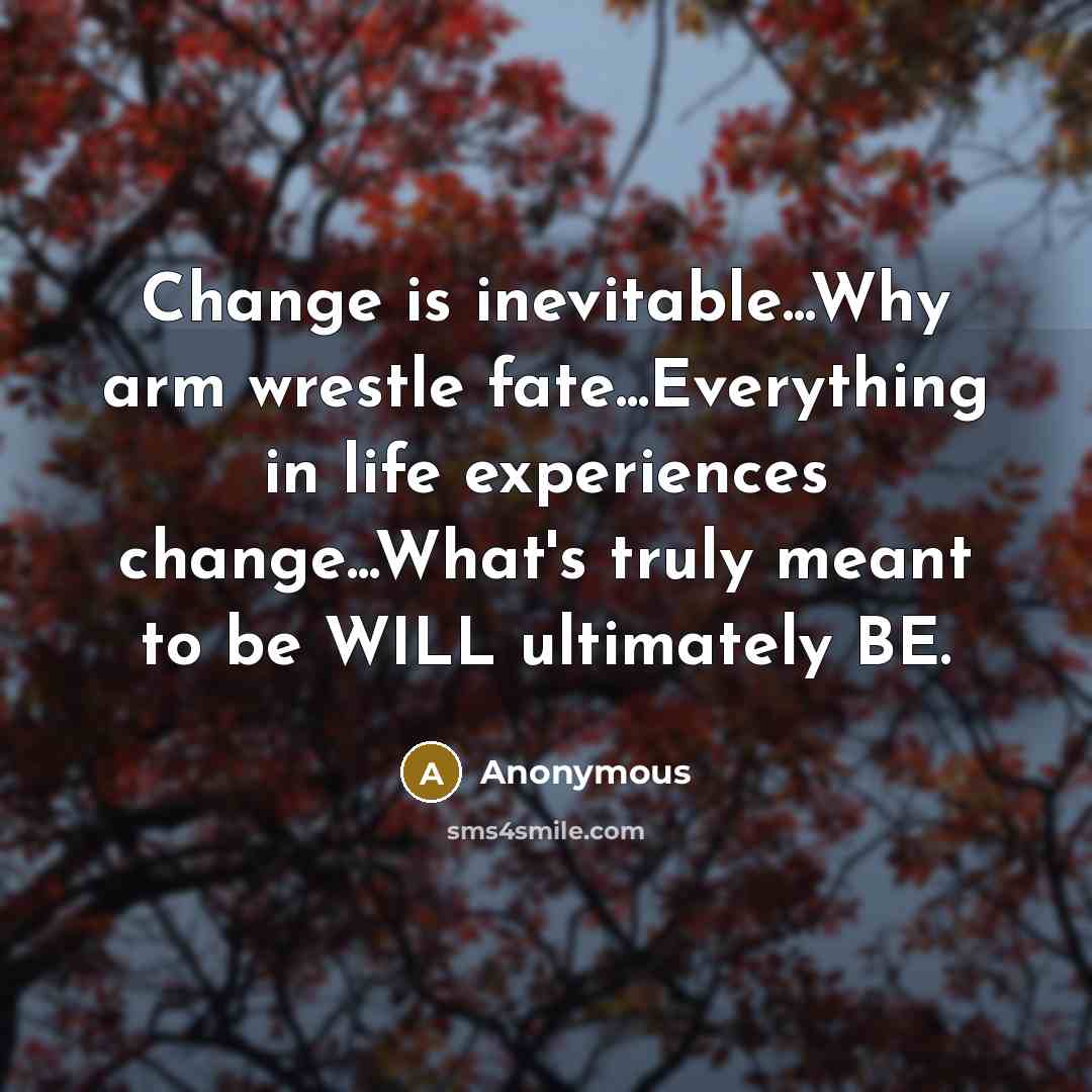 “Change is inevitable...Why arm wrestle fate...Everything in life experiences change...What's truly meant to be WILL ultimately BE.” quote by Anonymous