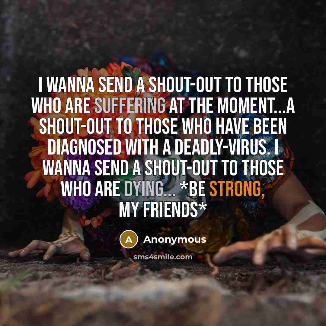 “I Wanna Send A Shout-Out To Those Who Are Suffering At The Moment...A Shout-Out To Those Who Have Been Diagnosed With A Deadly-Virus. I Wanna Send A Shout-Out To Those Who Are Dying... *BE STRONG, MY FRIENDS*” quote by Anonymous