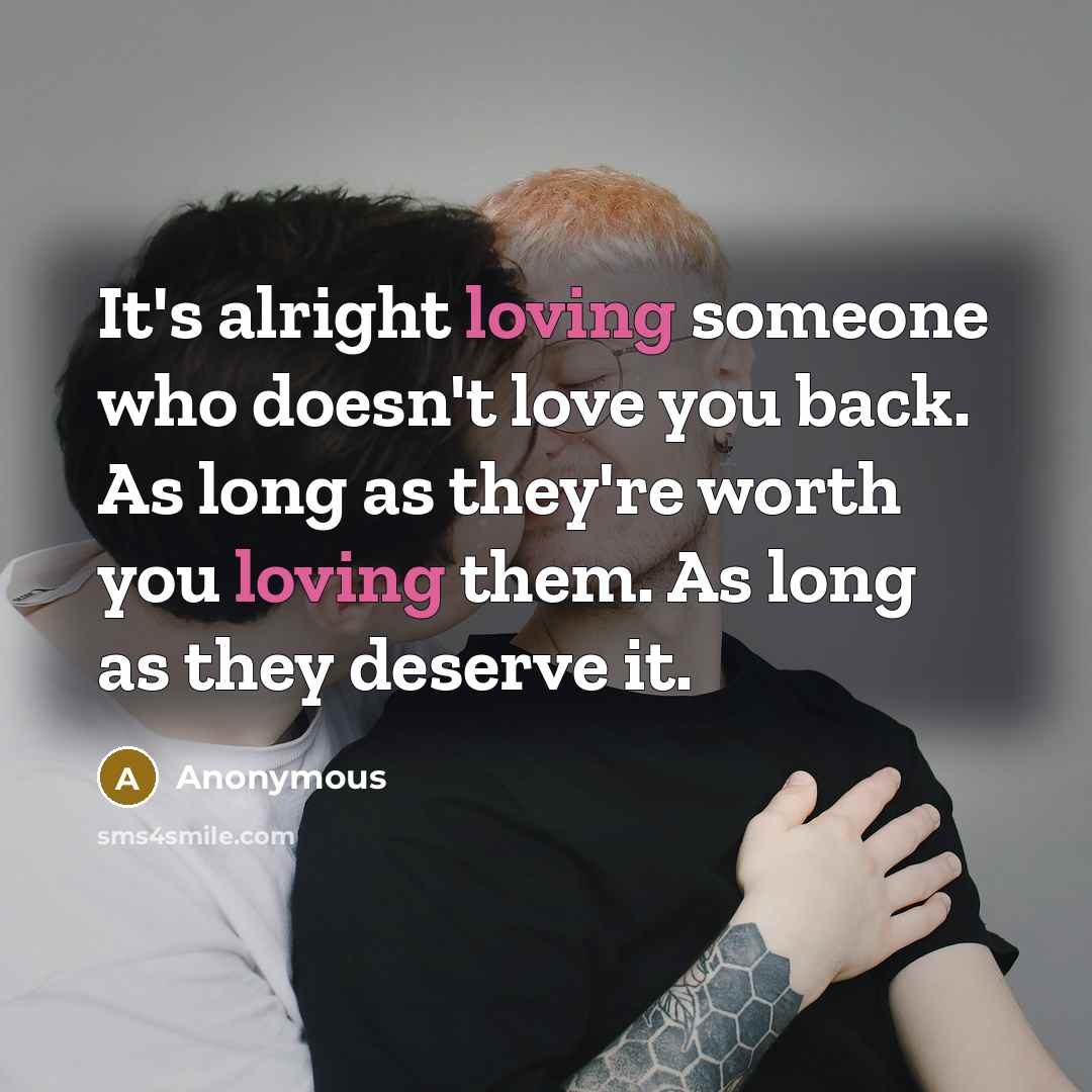 “It's alright loving someone who doesn't love you back. As long as they're worth you loving them. As long as they deserve it.” quote by Anonymous