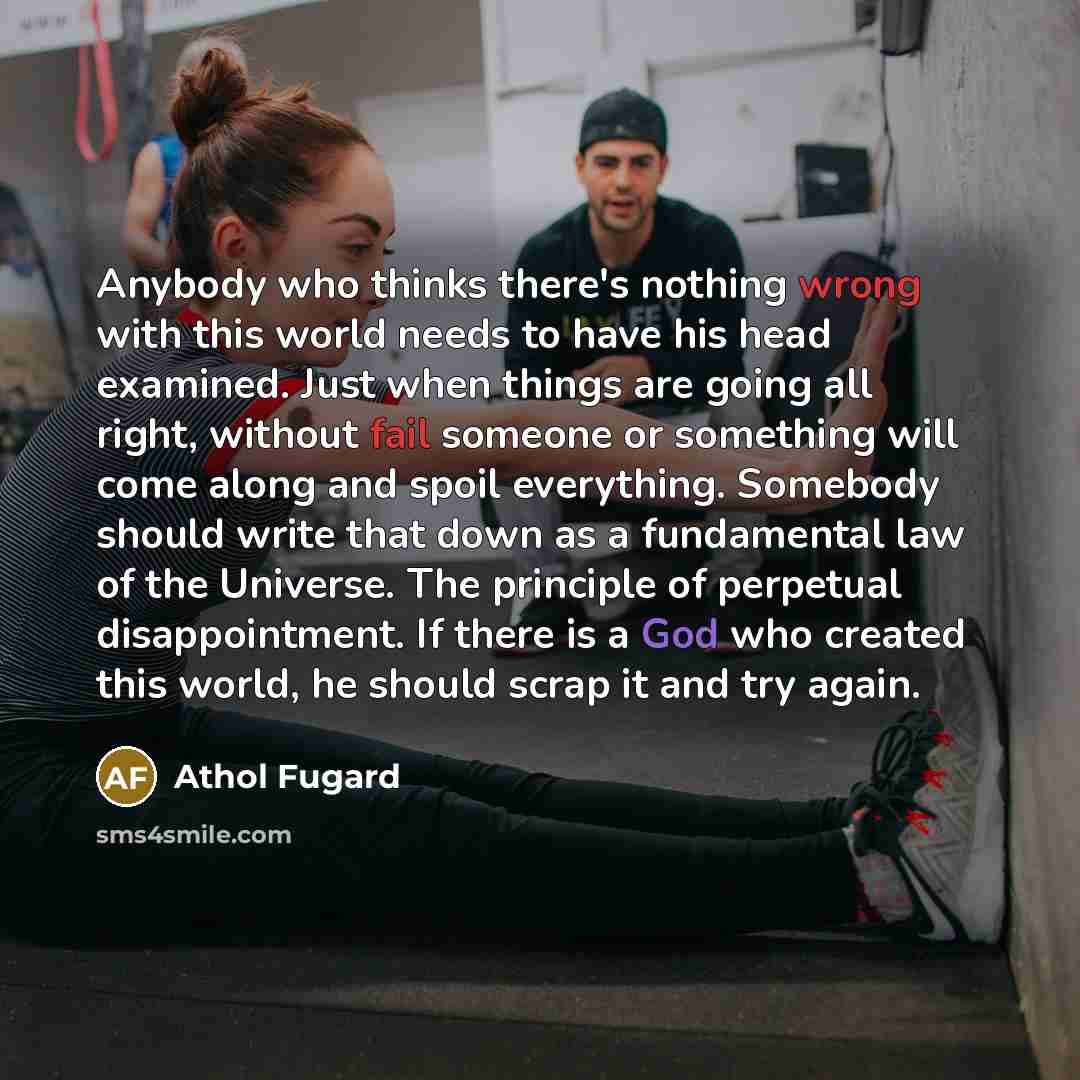 “Anybody who thinks there's nothing wrong with this world needs to have his head examined. Just when things are going all right, without fail someone or something will come along and spoil everything. Somebody should write that down as a fundamental law of the Universe. The principle of perpetual…” quote by Athol Fugard
