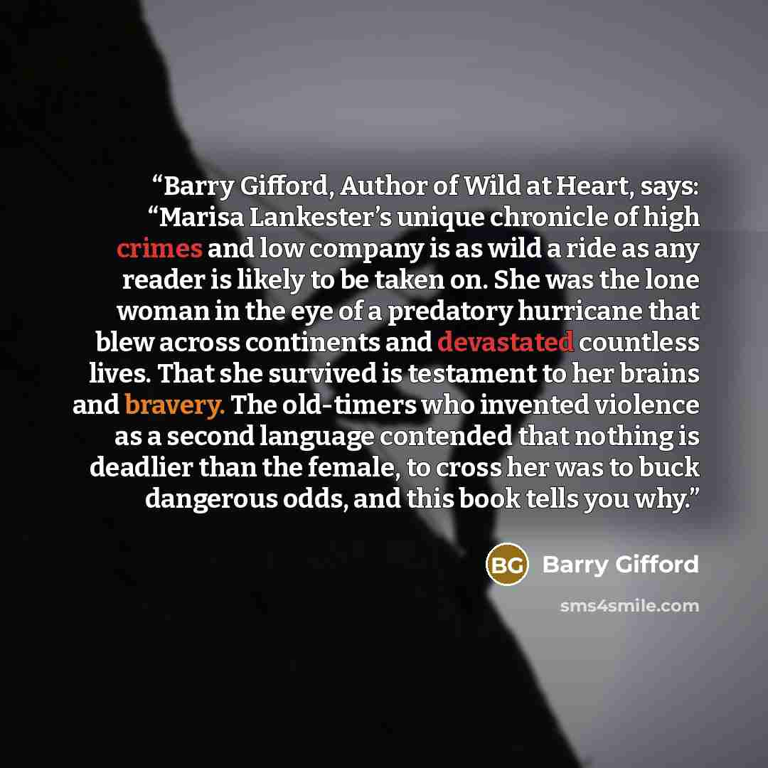“Barry Gifford, Author of Wild at Heart, says: “Marisa Lankester’s unique chronicle of high crimes and low company is as wild a ride as any reader is likely to be taken on. She was the lone woman in the eye of a predatory hurricane that blew across continents and devastated countless lives. That…” quote by Barry Gifford